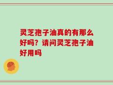 灵芝孢子油真的有那么好吗？请问灵芝孢子油好用吗