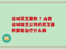 运城灵芝菌粉 ？山西运城瑞芝公司的灵芝菌粉都能治疗什么病