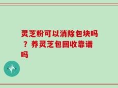 灵芝粉可以消除包块吗 ？养灵芝包回收靠谱吗
