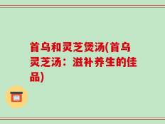 首乌和灵芝煲汤(首乌灵芝汤：滋补养生的佳品)