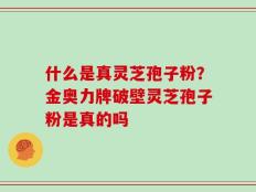 什么是真灵芝孢子粉？金奥力牌破壁灵芝孢子粉是真的吗