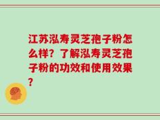 江苏泓寿灵芝孢子粉怎么样？了解泓寿灵芝孢子粉的功效和使用效果？