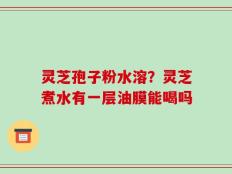 灵芝孢子粉水溶？灵芝煮水有一层油膜能喝吗