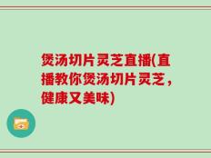 煲汤切片灵芝直播(直播教你煲汤切片灵芝，健康又美味)