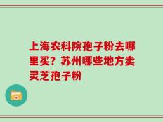 上海农科院孢子粉去哪里买？苏州哪些地方卖灵芝孢子粉