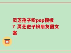 灵芝孢子粉pop模板？灵芝孢子粉朋友圈文案