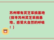 苏州哪有灵芝采摘基地(探寻苏州灵芝采摘基地，感受大自然的呼吸！)