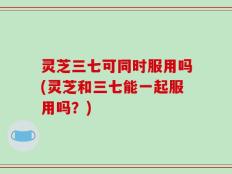 灵芝三七可同时服用吗(灵芝和三七能一起服用吗？)