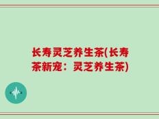 长寿灵芝养生茶(长寿茶新宠：灵芝养生茶)