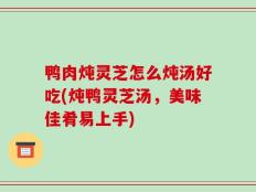 鸭肉炖灵芝怎么炖汤好吃(炖鸭灵芝汤，美味佳肴易上手)