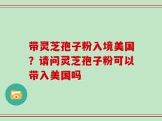 带灵芝孢子粉入境美国？请问灵芝孢子粉可以带入美国吗