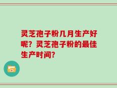 灵芝孢子粉几月生产好呢？灵芝孢子粉的最佳生产时间？