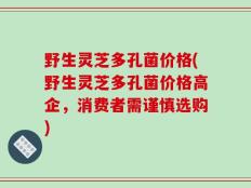 野生灵芝多孔菌价格(野生灵芝多孔菌价格高企，消费者需谨慎选购)