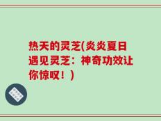 热天的灵芝(炎炎夏日遇见灵芝：神奇功效让你惊叹！)
