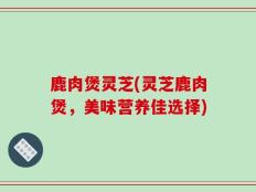 鹿肉煲灵芝(灵芝鹿肉煲，美味营养佳选择)