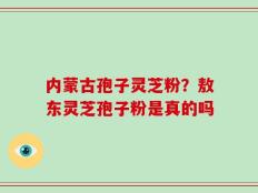 内蒙古孢子灵芝粉？敖东灵芝孢子粉是真的吗