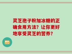 灵芝孢子粉加冰糖的正确食用方法？让你更好地享受灵芝的营养？
