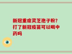 新冠重症灵芝孢子粉？打了新冠疫苗可以喝中药吗