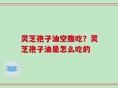 灵芝孢子油空腹吃？灵芝孢子油是怎么吃的
