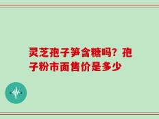 灵芝孢子笋含糖吗？孢子粉市面售价是多少