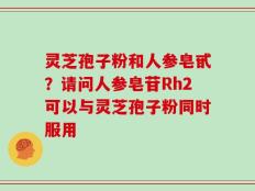 灵芝孢子粉和人参皂甙？请问人参皂苷Rh2可以与灵芝孢子粉同时服用