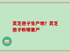 灵芝孢子生产地？灵芝孢子粉哪里产