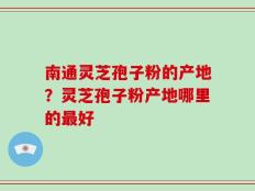 南通灵芝孢子粉的产地？灵芝孢子粉产地哪里的最好