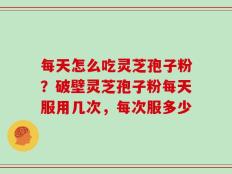 每天怎么吃灵芝孢子粉？破壁灵芝孢子粉每天服用几次，每次服多少