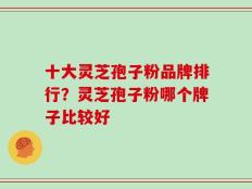 十大灵芝孢子粉品牌排行？灵芝孢子粉哪个牌子比较好