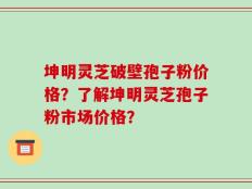 坤明灵芝破壁孢子粉价格？了解坤明灵芝孢子粉市场价格？