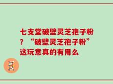 七支堂破壁灵芝孢子粉？“破壁灵芝孢子粉”这玩意真的有用么