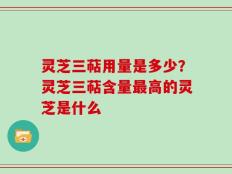 灵芝三萜用量是多少？灵芝三萜含量最高的灵芝是什么