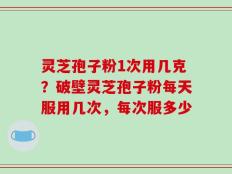 灵芝孢子粉1次用几克？破壁灵芝孢子粉每天服用几次，每次服多少