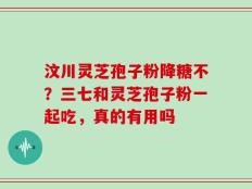 汶川灵芝孢子粉降糖不？三七和灵芝孢子粉一起吃，真的有用吗
