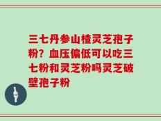 三七丹参山楂灵芝孢子粉？血压偏低可以吃三七粉和灵芝粉吗灵芝破壁孢子粉