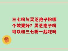 三七粉与灵芝孢子粉哪个效果好？灵芝孢子粉可以和三七粉一起吃吗