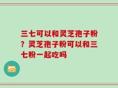 三七可以和灵芝孢子粉？灵芝孢子粉可以和三七粉一起吃吗