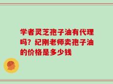 学者灵芝孢子油有代理吗？纪刚老师卖孢子油的价格是多少钱