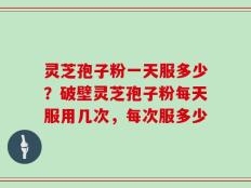 灵芝孢子粉一天服多少？破壁灵芝孢子粉每天服用几次，每次服多少