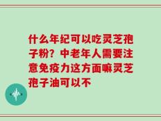 什么年纪可以吃灵芝孢子粉？中老年人需要注意免疫力这方面嘛灵芝孢子油可以不