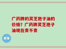 广药牌的灵芝孢子油的价格？广药牌灵芝孢子油现在贵不贵