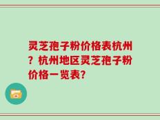 灵芝孢子粉价格表杭州？杭州地区灵芝孢子粉价格一览表？