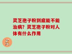 灵芝孢子粉到底能不能治病？灵芝孢子粉对人体有什么作用