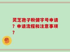 灵芝孢子粉健字号申请？申请流程和注意事项？