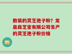 散装的灵芝孢子粉？龙泉森芝宝有限公司生产的灵芝孢子粉价格
