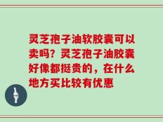 灵芝孢子油软胶囊可以卖吗？灵芝孢子油胶囊好像都挺贵的，在什么地方买比较有优惠
