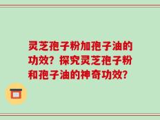 灵芝孢子粉加孢子油的功效？探究灵芝孢子粉和孢子油的神奇功效？