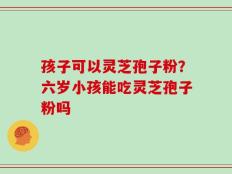 孩子可以灵芝孢子粉？六岁小孩能吃灵芝孢子粉吗