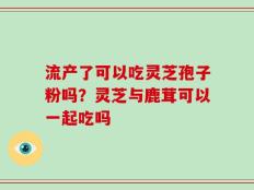 流产了可以吃灵芝孢子粉吗？灵芝与鹿茸可以一起吃吗