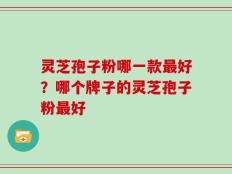 灵芝孢子粉哪一款最好？哪个牌子的灵芝孢子粉最好